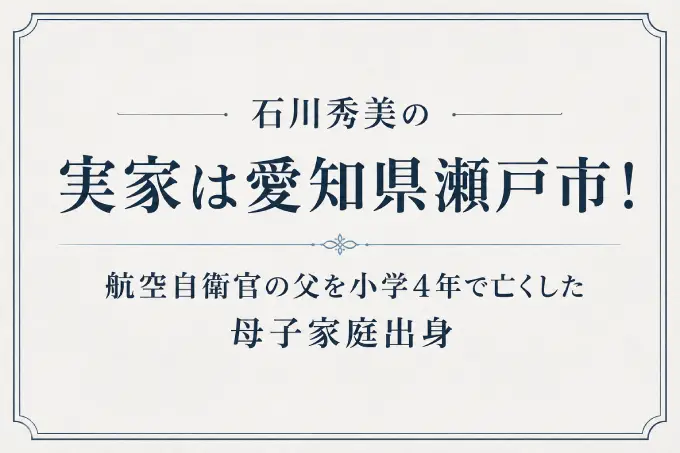石川秀美の実家は愛知県瀬戸市！航空自衛官の父を小学4年で亡くした母子家庭出身