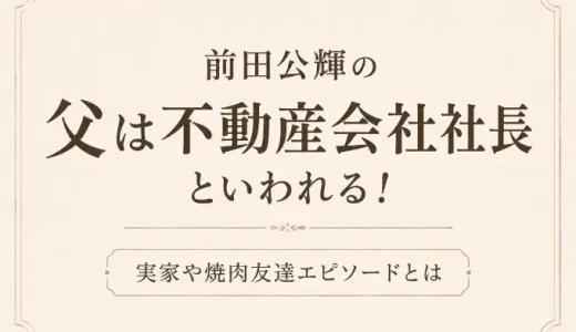 前田公輝の父は不動産会社社長といわれる！実家や焼肉友達エピソードとは