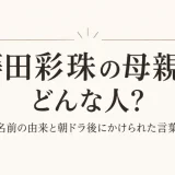 蒔田彩珠の母親はどんな人？名前の由来と朝ドラ後にかけられた言葉